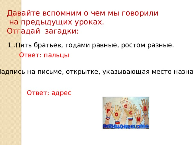 Давайте вспомним о чем мы говорили  на предыдущих уроках. Отгадай загадки: 1 .Пять братьев, годами равные, ростом разные. Ответ: пальцы 2. Надпись на письме, открытке, указывающая место назначения. Ответ: адрес 