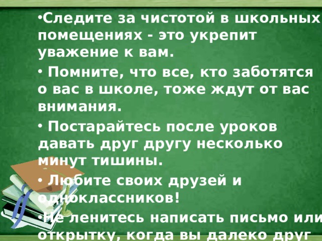 Следите за чистотой в школьных помещениях - это укрепит уважение к вам.  Помните, что все, кто заботятся о вас в школе, тоже ждут от вас внимания.  Постарайтесь после уроков давать друг другу несколько минут тишины.  Любите своих друзей и одноклассников! Не ленитесь написать письмо или открытку, когда вы далеко друг от друга. Письмо или открытку можно перечитывать много раз.  