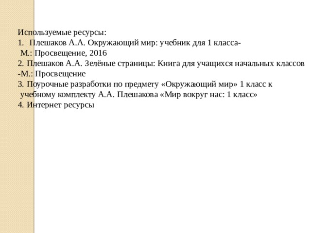 Используемые ресурсы: Плешаков А.А. Окружающий мир: учебник для 1 класса-  М.: Просвещение, 2016 2. Плешаков А.А. Зелёные страницы: Книга для учащихся начальных классов -М.: Просвещение 3. Поурочные разработки по предмету «Окружающий мир» 1 класс к  учебному комплекту А.А. Плешакова «Мир вокруг нас: 1 класс» 4. Интернет ресурсы 