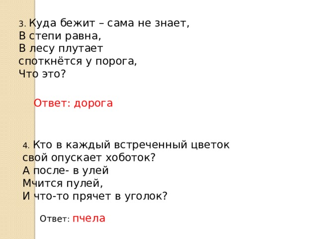 3. Куда бежит – сама не знает, В степи равна, В лесу плутает  споткнётся у порога, Что это? Ответ: дорога 4. Кто в каждый встреченный цветок свой опускает хоботок? А после- в улей Мчится пулей, И что-то прячет в уголок? Отве т: пчела 
