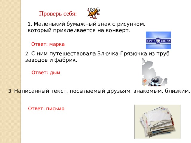Проверь себя: 1. Маленький бумажный знак с рисунком, который приклеивается на конверт. Ответ: марка 2. С ним путешествовала Злючка-Грязючка из труб заводов и фабрик. Ответ: дым 3. Написанный текст, посылаемый друзьям, знакомым, близким. Ответ: письмо 
