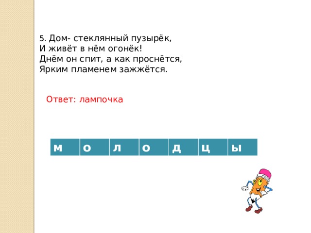 5. Дом- стеклянный пузырёк, И живёт в нём огонёк! Днём он спит, а как проснётся, Ярким пламенем зажжётся. Ответ: лампочка м о л о д ц ы 