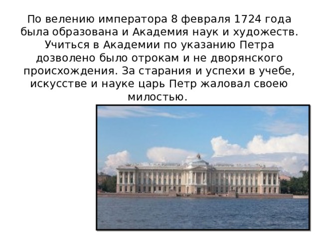 По велению императора 8 февраля 1724 года была образована и Академия наук и художеств. Учиться в Академии по указанию Петра дозволено было отрокам и не дворянского происхождения. За старания и успехи в учебе, искусстве и науке царь Петр жаловал своею милостью. 