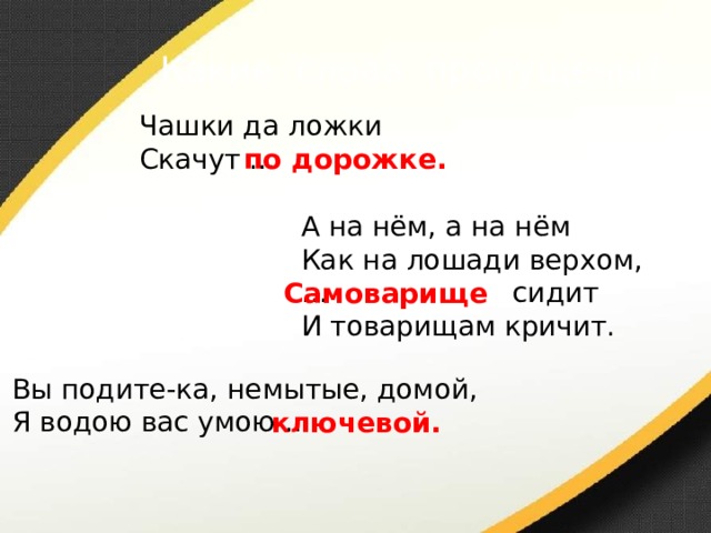 Какие слова пропущены? Чашки да ложки Скачут … по дорожке. А на нём, а на нём Как на лошади верхом, … сидит И товарищам кричит. Самоварище  Вы подите-ка, немытые, домой, Я водою вас умою … ключевой. 