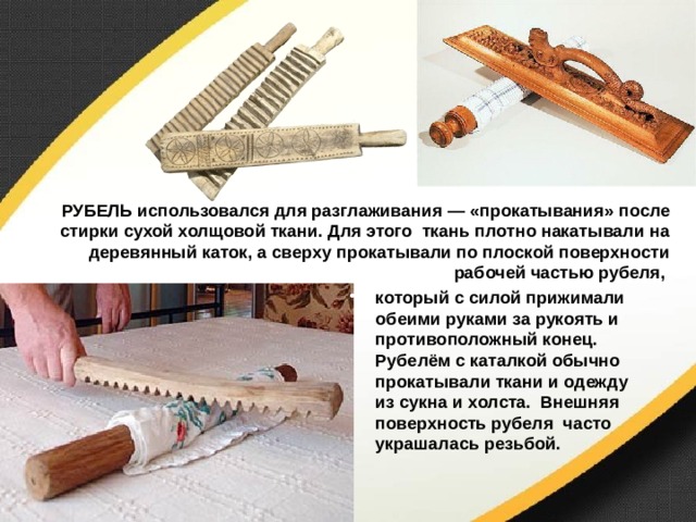 РУБЕЛЬ использовался для разглаживания — «прокатывания» после стирки сухой холщовой ткани. Для этого ткань плотно накатывали на деревянный каток, а сверху прокатывали по плоской поверхности рабочей частью рубеля, который с силой прижимали обеими руками за рукоять и противоположный конец. Рубелём с каталкой обычно прокатывали ткани и одежду из сукна и холста. Внешняя поверхность рубеля часто украшалась резьбой.  