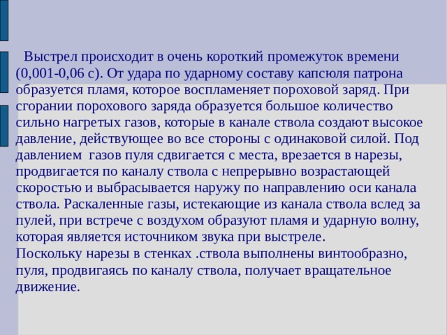   Выстрел происходит в очень короткий промежуток времени (0,001-0,06 с). От удара по ударному составу капсюля патрона образуется пламя, которое воспламеняет пороховой заряд. При сгорании порохового заряда образуется большое количество сильно нагретых газов, которые в канале ствола создают высокое давление, действующее во все стороны с одинаковой силой. Под давлением газов пуля сдвигается с места, врезается в нарезы, продвигается по каналу ствола с непрерывно возрастающей скоростью и выбрасывается наружу по направлению оси канала ствола. Раскаленные газы, истекающие из канала ствола вслед за пулей, при встрече с воздухом образуют пламя и ударную волну, которая является источником звука при выстреле. Поскольку нарезы в стенках .ствола выполнены винтообразно, пуля, продвигаясь по каналу ствола, получает вращательное движение. 