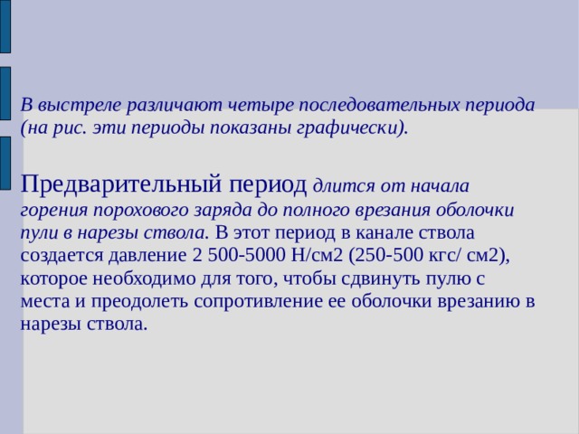 В выстреле различают четыре последовательных периода (на рис. эти периоды показаны графически).   Предварительный период длится от начала горения порохового заряда до полного врезания оболочки пули в нарезы ствола. В этот период в канале ствола создается давление 2 500-5000 Н/см2 (250-500 кгс/ см2), которое необходимо для того, чтобы сдвинуть пулю с места и преодолеть сопротивление ее оболочки врезанию в нарезы ствола.  