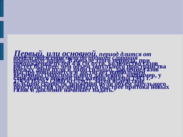  Первый, или основной , период длится от начала движения пули до полного сгорания порохового заряда. В начале этого периода, при прохождении пулей 4-6 см пути, количество газов растет быстрее, чем объем запулъного пространства (между дном пули и дном гильзы), давление газов быстро повышается и достигает наибольшей величины (максимального давления), например, у стрелкового оружия под патрон образца 1943 г.- 27450 Н/см2 (2800 кгс/см2). Затем вследствие большой скорости движения пули объем запульного пространства увеличивается быстрее притока новых газов и давление начинает падать. 