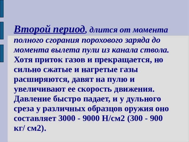 Второй период , длится от момента полного сгорания порохового заряда до момента вылета пули из канала ствола. Хотя приток газов и прекращается, но сильно сжатые и нагретые газы расширяются, давят на пулю и увеличивают ее скорость движения. Давление быстро падает, и у дульного среза у различных образцов оружия оно составляет 3000 - 9000 Н/см2 (300 - 900 кг/ см2). 