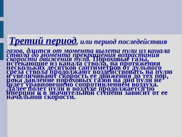   Третий период , или период последействия  газов, длится от момента вылета пули из канала ствола до момента прекращения возрастания скорости движения пули. Пороховые газы, истекающие из канала ствола, на протяжении нескольких десятков сантиметров от дульного среза ствола продолжают воздействовать на пулю и увеличивают скорость ее движения до тех пор, пока давление пороховых газов на дно пули не будет уравновешено сопротивлением воздуха. Далее полет пули в воздухе продолжается по инерции и в значительной степени зависит от ее начальной скорости. 