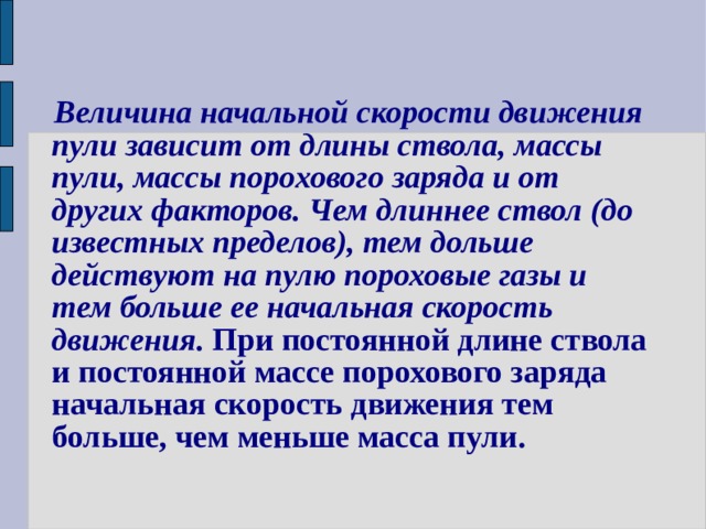  Величина начальной скорости движения  пули зависит от длины ствола, массы  пули, массы порохового заряда и от  других факторов. Чем длиннее ствол (до  известных пределов), тем дольше  действуют на пулю пороховые газы и  тем больше ее начальная скорость  движения. При постоянной длине ствола  и постоянной массе порохового заряда  начальная скорость движения тем  больше, чем меньше масса пули. 