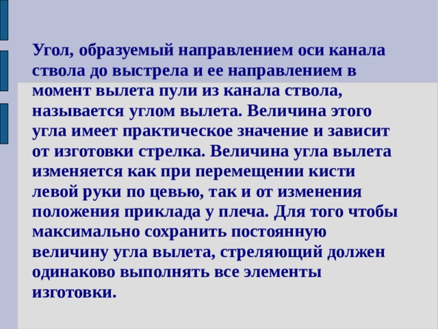 Угол, образуемый направлением оси канала ствола до выстрела и ее направлением в момент вылета пули из канала ствола, называется углом вылета. Величина этого угла имеет практическое значение и зависит от изготовки стрелка. Величина угла вылета изменяется как при перемещении кисти левой руки по цевью, так и от изменения положения приклада у плеча. Для того чтобы максимально сохранить постоянную величину угла вылета, стреляющий должен одинаково выполнять все элементы изготовки. 