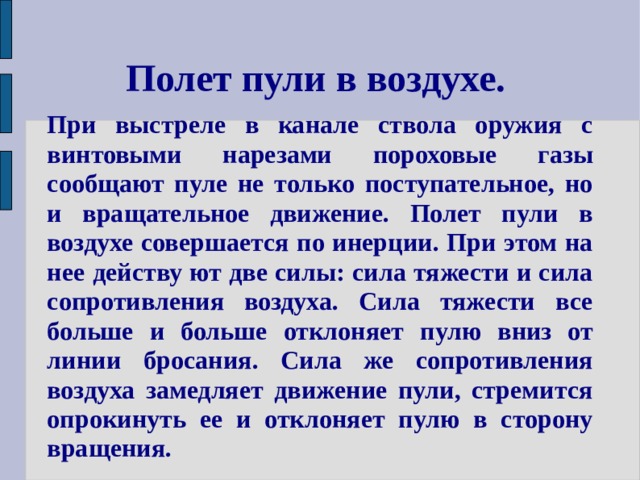 Полет пули в воздухе. При выстреле в канале ствола оружия с винтовыми нарезами пороховые газы сообщают пуле не только поступательное, но и вращательное движение. Полет пули в воздухе совершается по инерции. При этом на нее действу ют две силы: сила тяжести и сила сопротивления воздуха. Сила тяжести все больше и больше отклоняет пулю вниз от линии бросания. Сила же сопротивления воздуха замедляет движение пули, стремится опрокинуть ее и отклоняет пулю в сторону вращения. 