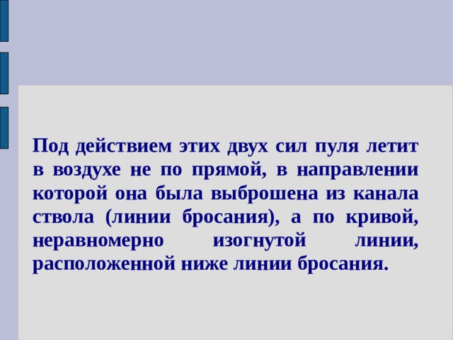 Под действием этих двух сил пуля летит в воздухе не по прямой, в направлении которой она была выброшена из канала ствола (линии бросания), а по кривой, неравномерно изогнутой линии, расположенной ниже линии бросания. 