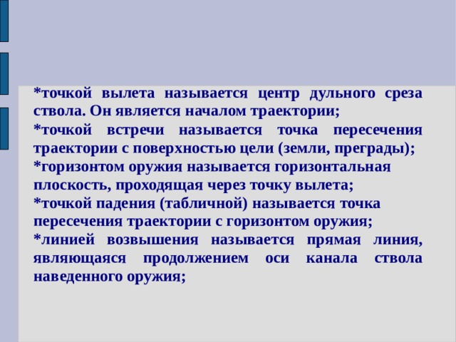 *точкой вылета называется центр дульного среза ствола. Он является началом траектории; *точкой встречи называется точка пересечения траектории с поверхностью цели (земли, преграды); *горизонтом оружия называется горизонтальная плоскость, проходящая через точку вылета; *точкой падения (табличной) называется точка пересечения траектории с горизонтом оружия; *линией возвышения называется прямая линия, являющаяся продолжением оси канала ствола наведенного оружия; 