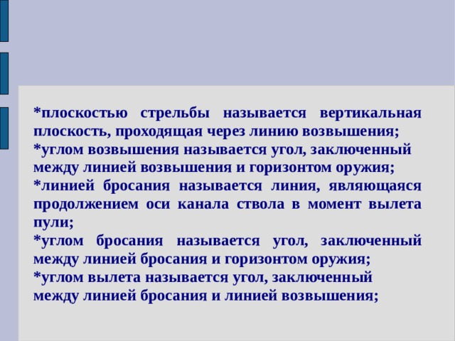 *плоскостью стрельбы называется вертикальная плоскость, проходящая через линию возвышения; *углом возвышения называется угол, заключенный между линией возвышения и горизонтом оружия; *линией бросания называется линия, являющаяся продолжением оси канала ствола в момент вылета пули; *углом бросания называется угол, заключенный между линией бросания и горизонтом оружия; *углом вылета называется угол, заключенный между линией бросания и линией возвышения; 