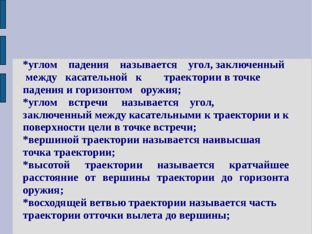*углом падения называется угол, заключенный между касательной к траектории в точке падения и горизонтом оружия; *углом встречи называется угол, заключенный между касательными к траектории и к поверхности цели в точке встречи; *вершиной траектории называется наивысшая точка траектории; *высотой траектории называется кратчайшее расстояние от вершины траектории до горизонта оружия; *восходящей ветвью траектории называется часть траектории отточки вылета до вершины; 