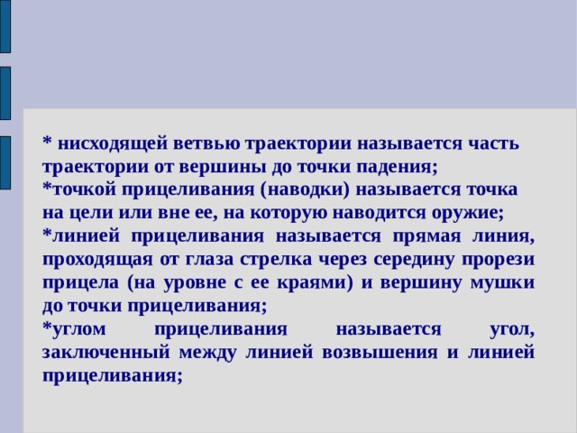 * нисходящей ветвью траектории называется часть траектории от вершины до точки падения; *точкой прицеливания (наводки) называется точка на цели или вне ее, на которую наводится оружие; *линией прицеливания называется прямая линия, проходящая от глаза стрелка через середину прорези прицела (на уровне с ее краями) и вершину мушки до точки прицеливания; *углом прицеливания называется угол, заключенный между линией возвышения и линией прицеливания; 