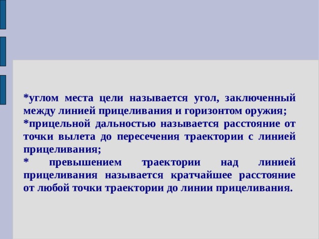 *углом места цели называется угол, заключенный между линией прицеливания и горизонтом оружия; *прицельной дальностью называется расстояние от точки вылета до пересечения траектории с линией прицеливания; * превышением траектории над линией прицеливания называется кратчайшее расстояние от любой точки траектории до линии прицеливания. 