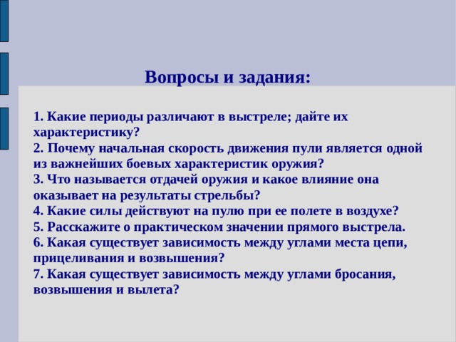 Вопросы и задания:  1. Какие периоды различают в выстреле; дайте их характеристику? 2. Почему начальная скорость движения пули является одной из важнейших боевых характеристик оружия? 3. Что называется отдачей оружия и какое влияние она оказывает на результаты стрельбы? 4. Какие силы действуют на пулю при ее полете в воздухе?  5. Расскажите о практическом значении прямого выстрела. 6. Какая существует зависимость между углами места цепи, прицеливания и возвышения? 7. Какая существует зависимость между углами бросания, возвышения и вылета? 