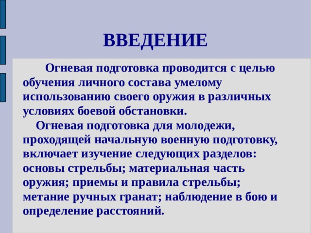 ВВЕДЕНИЕ  Огневая подготовка проводится с целью обучения личного состава умелому использованию своего оружия в различных условиях боевой обстановки.  Огневая подготовка для молодежи, проходящей начальную военную подготовку, включает изучение следующих разделов: основы стрельбы; материальная часть оружия; приемы и правила стрельбы; метание ручных гранат; наблюдение в бою и определение расстояний. 