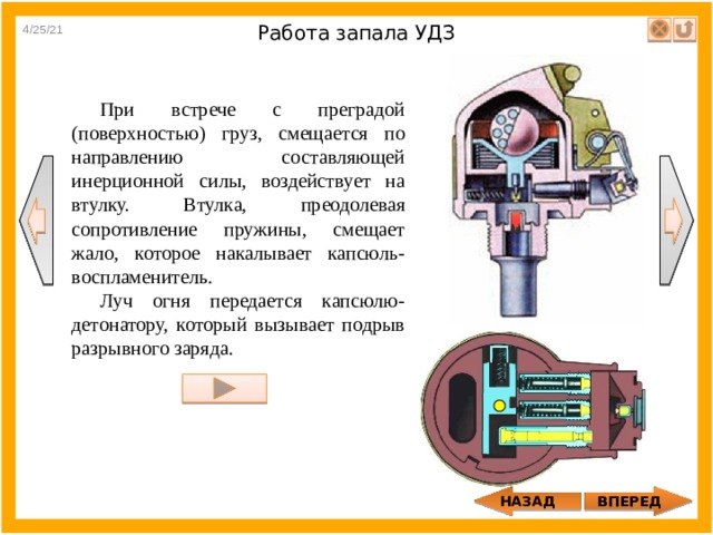 4/25/21 Работа запала УДЗ При встрече с преградой (поверхностью) груз, смещается по направлению составляющей инерционной силы, воздействует на втулку. Втулка, преодолевая сопротивление пружины, смещает жало, которое накалывает капсюль-воспламенитель. Луч огня передается капсюлю-детонатору, который вызывает подрыв разрывного заряда. НАЗАД ВПЕРЕД 