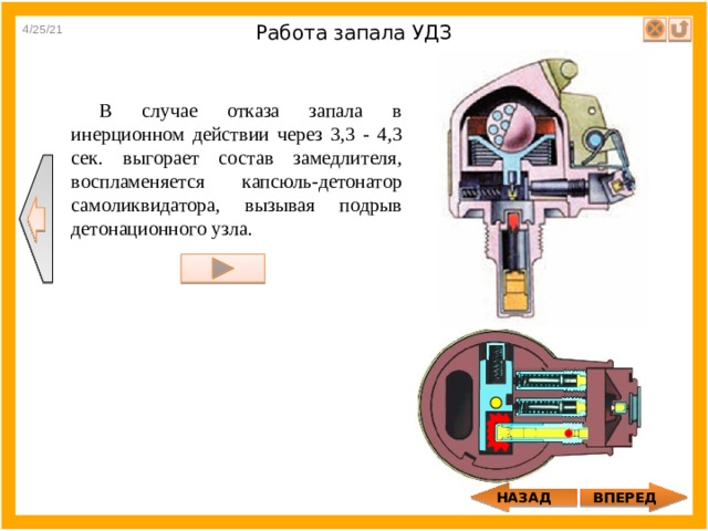 4/25/21 Работа запала УДЗ В случае отказа запала в инерционном действии через 3,3 - 4,3 сек. выгорает состав замедлителя, воспламеняется капсюль-детонатор самоликвидатора, вызывая подрыв детонационного узла. НАЗАД ВПЕРЕД 