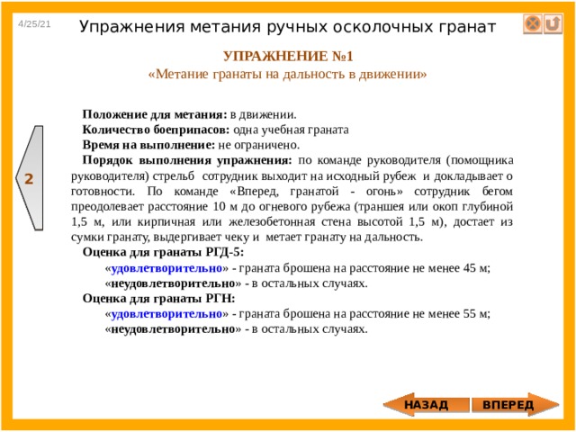 2 4/25/21 Упражнения метания ручных осколочных гранат УПРАЖНЕНИЕ №1 «Метание гранаты на дальность в движении» Положение для метания: в движении. Количество боеприпасов: одна учебная граната Время на выполнение: не ограничено. Порядок выполнения упражнения: по команде руководителя (помощника руководителя) стрельб сотрудник выходит на исходный рубеж и докладывает о готовности. По команде «Вперед, гранатой - огонь» сотрудник бегом преодолевает расстояние 10 м до огневого рубежа (траншея или окоп глубиной 1,5 м, или кирпичная или железобетонная стена высотой 1,5 м), достает из сумки гранату, выдергивает чеку и метает гранату на дальность. Оценка для гранаты РГД-5:  « удовлетворительно » - граната брошена на расстояние не менее 45 м;  « неудовлетворительно » - в остальных случаях. Оценка для гранаты РГН:  « удовлетворительно » - граната брошена на расстояние не менее 55 м;  « неудовлетворительно » - в остальных случаях. ВПЕРЕД НАЗАД 