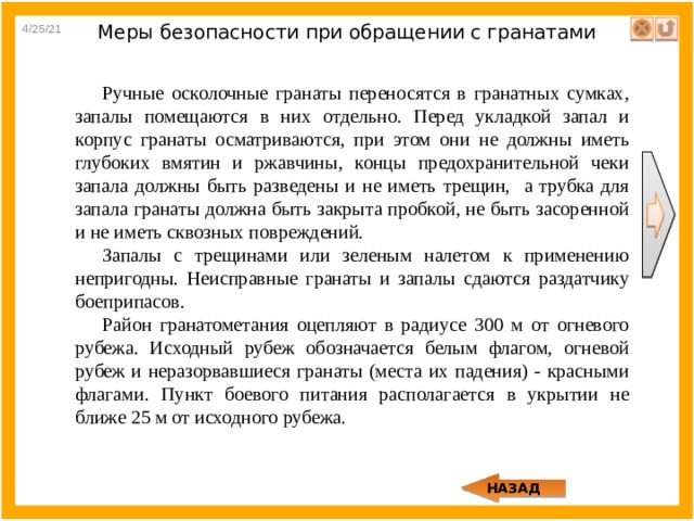 4/25/21 Меры безопасности при обращении с гранатами Ручные осколочные гранаты переносятся в гранатных сумках, запалы помещаются в них отдельно. Перед укладкой запал и корпус гранаты осматриваются, при этом они не должны иметь глубоких вмятин и ржавчины, концы предохранительной чеки запала должны быть разведены и не иметь трещин, а трубка для запала гранаты должна быть закрыта пробкой, не быть засоренной и не иметь сквозных повреждений. Запалы с трещинами или зеленым налетом к применению непригодны. Неисправные гранаты и запалы сдаются раздатчику боеприпасов. Район гранатометания оцепляют в радиусе 300 м от огневого рубежа. Исходный рубеж обозначается белым флагом, огневой рубеж и неразорвавшиеся гранаты (места их падения) - красными флагами. Пункт боевого питания располагается в укрытии не ближе 25 м от исходного рубежа. НАЗАД 