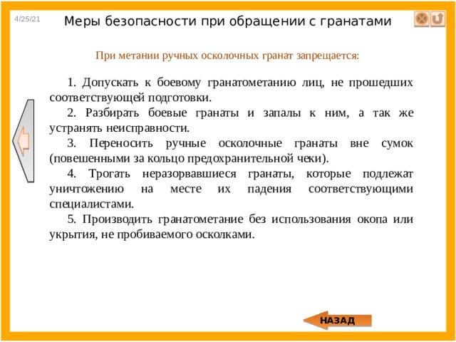 4/25/21 Меры безопасности при обращении с гранатами При метании ручных осколочных гранат запрещается: 1. Допускать к боевому гранатометанию лиц, не прошедших соответствующей подготовки. 2. Разбирать боевые гранаты и запалы к ним, а так же устранять неисправности. 3. Переносить ручные осколочные гранаты вне сумок (повешенными за кольцо предохранительной чеки). 4. Трогать неразорвавшиеся гранаты, которые подлежат уничтожению на месте их падения соответствующими специалистами. 5. Производить гранатометание без использования окопа или укрытия, не пробиваемого осколками. НАЗАД 
