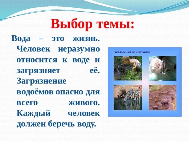 Выбор темы: Вода – это жизнь. Человек неразумно относится к воде и загрязняет её. Загрязнение водоёмов опасно для всего живого. Каждый человек должен беречь воду. 