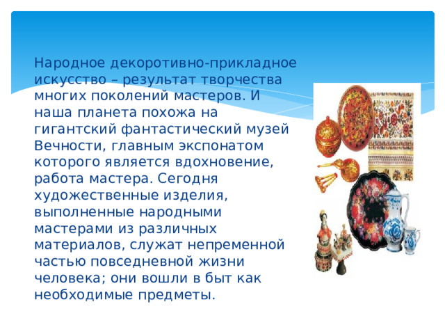 Народное декоротивно-прикладное искусство – результат творчества многих поколений мастеров. И наша планета похожа на гигантский фантастический музей Вечности, главным экспонатом которого является вдохновение, работа мастера. Сегодня художественные изделия, выполненные народными мастерами из различных материалов, служат непременной частью повседневной жизни человека; они вошли в быт как необходимые предметы. 