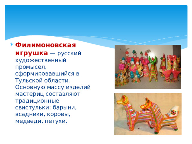 Филимоновская игрушка  — русский художественный промысел, сформировавшийся в Тульской области. Основную массу изделий мастериц составляют традиционные свистульки: барыни, всадники, коровы, медведи, петухи. 