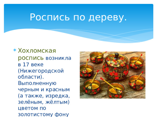 Роспись по дереву. Хохломская роспись возникла в 17 веке (Нижегородской области). Выполненную черным и красным (а также, изредка, зелёным, жёлтым) цветом по золотистому фону 