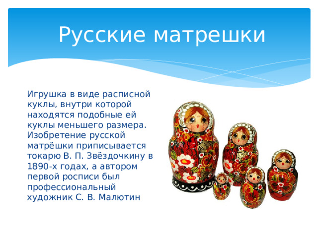  Русские матрешки Игрушка в виде расписной куклы, внутри которой находятся подобные ей куклы меньшего размера. Изобретение русской матрёшки приписывается токарю В. П. Звёздочкину в 1890-х годах, а автором первой росписи был профессиональный художник С. В. Малютин 