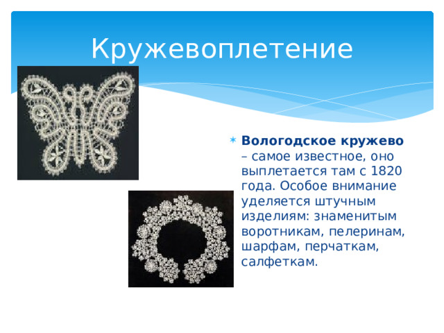 Кружевоплетение Вологодское кружево – самое известное, оно выплетается там с 1820 года. Особое внимание уделяется штучным изделиям: знаменитым воротникам, пелеринам, шарфам, перчаткам, салфеткам. 