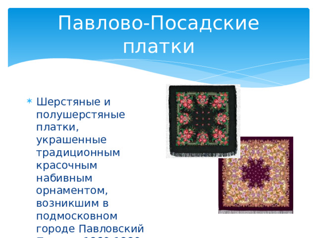 Павлово-Посадские платки Шерстяные и полушерстяные платки, украшенные традиционным красочным набивным орнаментом, возникшим в подмосковном городе Павловский Посад в 1860-1880-х гг. 