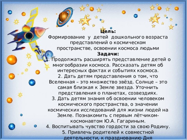 Цель: Формирование  у  детей дошкольного возраста представлений о космическом пространстве, освоении космоса людьми Задачи: 1. Продолжать расширять представление детей о многообразии космоса. Рассказать детям об интересных фактах и событиях космоса. 2. Дать детям представления о том, что Вселенная – это множество звёзд. Солнце – это самая близкая к Земле звезда. Уточнить представления о планетах, созвездиях. 3. Дать детям знания об освоении человеком космического пространства, о значении космических исследований для жизни людей на Земле. Познакомить с первым лётчиком-космонавтом Ю.А. Гагариным. 4. Воспитывать чувство гордости за свою Родину. 5. Привлечь родителей к совместной деятельности, к празднованию Дня космонавтики. 