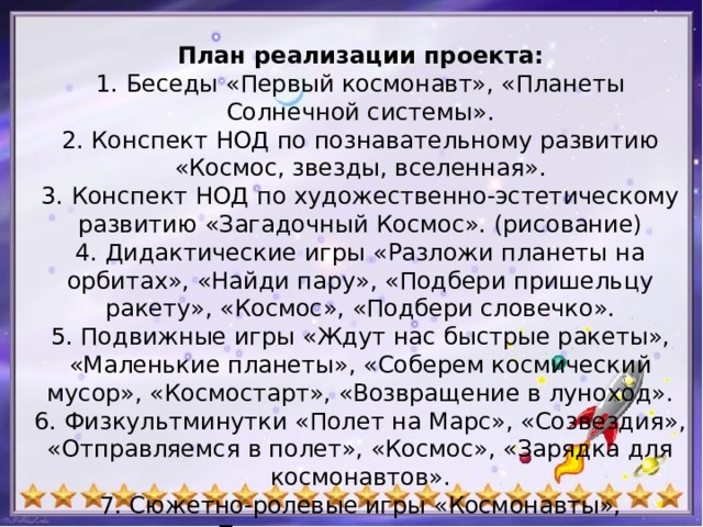 План реализации проекта:  1. Беседы «Первый космонавт», «Планеты Солнечной системы».  2. Конспект НОД по познавательному развитию «Космос, звезды, вселенная».  3. Конспект НОД по художественно-эстетическому развитию «Загадочный Космос». (рисование)  4. Дидактические игры «Разложи планеты на орбитах», «Найди пару», «Подбери пришельцу ракету», «Космос», «Подбери словечко».  5. Подвижные игры «Ждут нас быстрые ракеты», «Маленькие планеты», «Соберем космический мусор», «Космостарт», «Возвращение в луноход».  6. Физкультминутки «Полет на Марс», «Созвездия», «Отправляемся в полет», «Космос», «Зарядка для космонавтов».  7. Сюжетно-ролевые игры «Космонавты», «Путешествие в космос».    