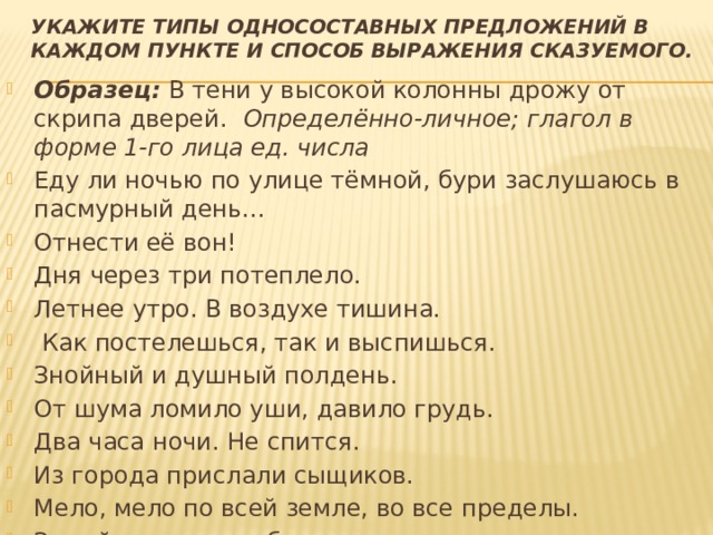 Укажите типы односоставных предложений в каждом пункте и способ выражения сказуемого.   Образец:   В тени у высокой колонны дрожу от скрипа дверей.    Определённо-личное; глагол в форме 1-го лица ед. числа Еду ли ночью по улице тёмной, бури заслушаюсь в пасмурный день... Отнести её вон! Дня через три потеплело. Летнее утро. В воздухе тишина.   Как постелешься, так и выспишься. Знойный и душный полдень. От шума ломило уши, давило грудь. Два часа ночи. Не спится. Из города прислали сыщиков. Мело, мело по всей земле, во все пределы. Зимой, от чая до обеда, играли в комнатах. 