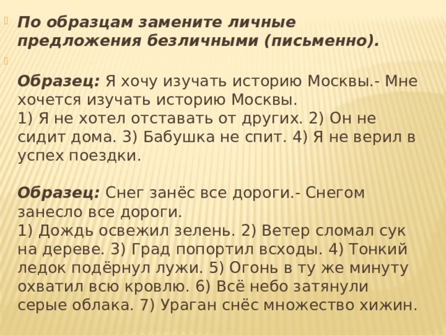 По образцам замените личные предложения безличными (письменно).  Образец:  Я хочу изучать историю Москвы.- Мне хочется изучать историю Москвы.  1) Я не хотел отставать от других. 2) Он не сидит дома. 3) Бабушка не спит. 4) Я не верил в успех поездки.   Образец:  Снег занёс все дороги.- Снегом занесло все дороги.  1) Дождь освежил зелень. 2) Ветер сломал сук на дереве. 3) Град попортил всходы. 4) Тонкий ледок подёрнул лужи. 5) Огонь в ту же минуту охватил всю кровлю. 6) Всё небо затянули серые облака. 7) Ураган снёс множество хижин. 