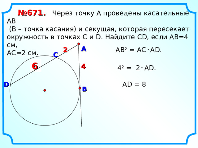 № 671.  Через точку А проведены касательные АВ  (В – точка касания) и секущая, которая пересекает окружность в точках С и D. Найдите С D , если АВ=4 см, АС=2 см. А 2 2 АВ 2 = А C А D . C ? 6 4 4  4 2 = 2 А D . D А D = 8 В 