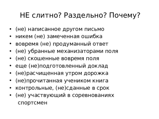 НЕ слитно? Раздельно? Почему? (не) написанное другом письмо никем (не) замеченная ошибка вовремя (не) продуманный ответ (не) убранные механизаторами поля (не) скошенные вовремя поля еще (не)подготовленный доклад (не)расчищенная утром дорожка (не)прочитанная учеником книга контрольные, (не)сданные в срок (не) участвующий в соревнованиях  спортсмен 