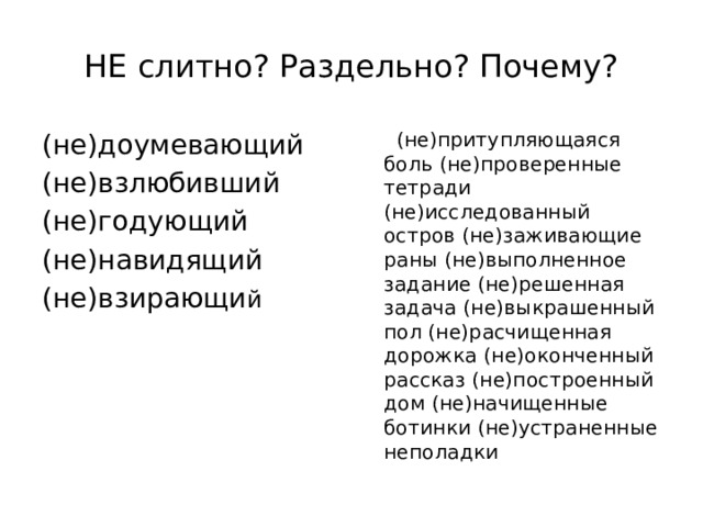 НЕ слитно? Раздельно? Почему? (не)доумевающий  (не)притупляющаяся боль (не)проверенные тетради (не)исследованный остров (не)заживающие раны (не)выполненное задание (не)решенная задача (не)выкрашенный пол (не)расчищенная дорожка (не)оконченный рассказ (не)построенный дом (не)начищенные ботинки (не)устраненные неполадки (не)взлюбивший (не)годующий (не)навидящий (не)взирающи й 