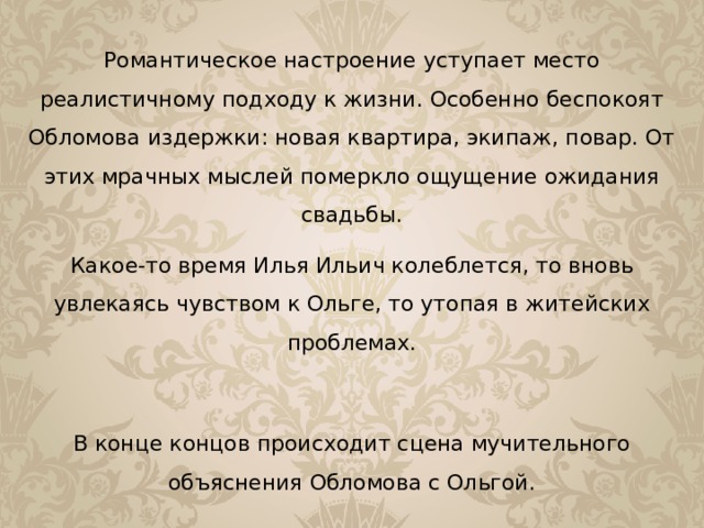 Романтическое настроение уступает место реалистичному подходу к жизни. Особенно беспокоят Обломова издержки: новая квартира, экипаж, повар. От этих мрачных мыслей померкло ощущение ожидания свадьбы. Какое-то время Илья Ильич колеблется, то вновь увлекаясь чувством к Ольге, то утопая в житейских проблемах. В конце концов происходит сцена мучительного объяснения Обломова с Ольгой. 