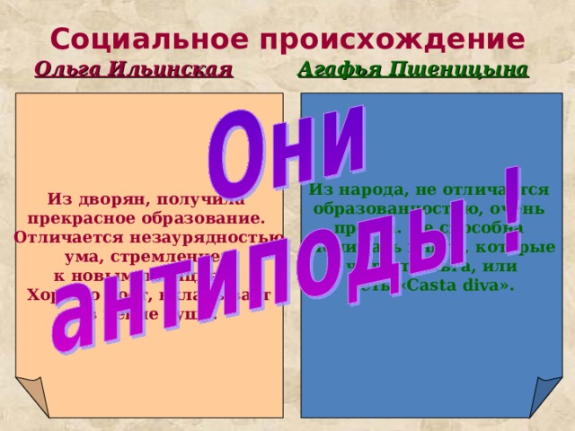 Социальное происхождение Ольга Ильинская Агафья Пшеницына Из народа, не отличается образованностью, очень проста. Не способна Понимать книги, которые  читает Ольга, или петь « Casta diva ». Из дворян, получила прекрасное образование. Отличается незаурядностью  ума, стремлением к новым позициям. Хорошо поет, вкладывает  в пение душу. 