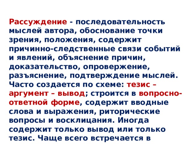 Рассуждение - последовательность мыслей автора, обоснование точки зрения, положения, содержит причинно-следственные связи событий и явлений, объяснение причин, доказательство, опровержение, разъяснение, подтверждение мыслей. Часто создается по схеме: тезис – аргумент – вывод ; строится в вопросно-ответной форме , содержит вводные слова и выражения, риторические вопросы и восклицания. Иногда содержит только вывод или только тезис. Чаще всего встречается в научном стиле( например, теорема- доказательство), а также в художественной, философской, психологической прозе. Рассуждение может быть развернутым и кратким.    