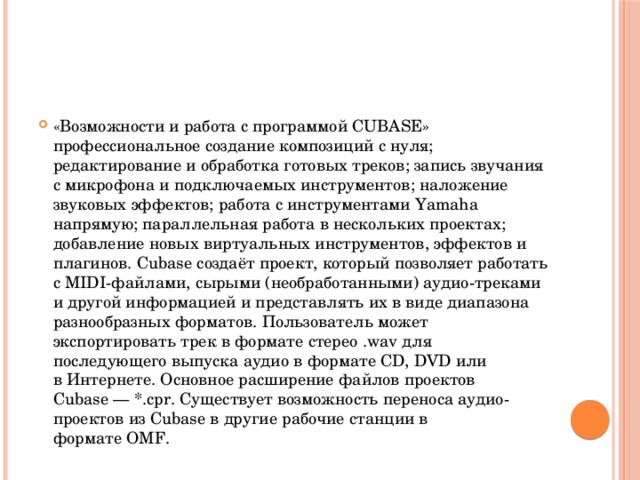 «Возможности и работа с программой CUBASE» профессиональное создание композиций с нуля; редактирование и обработка готовых треков; запись звучания с микрофона и подключаемых инструментов; наложение звуковых эффектов; работа с инструментами Yamaha напрямую; параллельная работа в нескольких проектах; добавление новых виртуальных инструментов, эффектов и плагинов. Cubase создаёт проект, который позволяет работать с MIDI-файлами, сырыми (необработанными) аудио-треками и другой информацией и представлять их в виде диапазона разнообразных форматов. Пользователь может экспортировать трек в формате стерео .wav для последующего выпуска аудио в формате CD, DVD или в Интернете. Основное расширение файлов проектов Cubase — *.cpr. Существует возможность переноса аудио-проектов из Cubase в другие рабочие станции в формате OMF. 