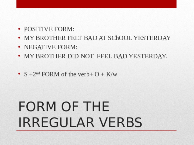 POSITIVE FORM: MY BROTHER FELT BAD AT SChOOL YESTERDAY NEGATIVE FORM: MY BROTHER DID NOT FEEL BAD YESTERDAY. S +2 nd FORM of the verb+ O + K/w FORM OF THE IRREGULAR VERBS 