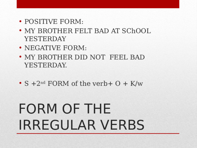 POSITIVE FORM: MY BROTHER FELT BAD AT SChOOL YESTERDAY NEGATIVE FORM: MY BROTHER DID NOT FEEL BAD YESTERDAY. S +2 nd FORM of the verb+ O + K/w FORM OF THE IRREGULAR VERBS 